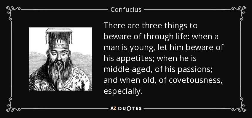 There are three things to beware of through life: when a man is young, let him beware of his appetites; when he is middle-aged, of his passions; and when old, of covetousness, especially. - Confucius