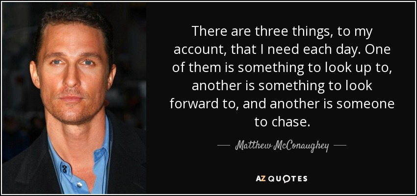 There are three things, to my account, that I need each day. One of them is something to look up to, another is something to look forward to, and another is someone to chase. - Matthew McConaughey