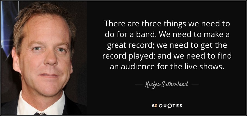 There are three things we need to do for a band. We need to make a great record; we need to get the record played; and we need to find an audience for the live shows. - Kiefer Sutherland