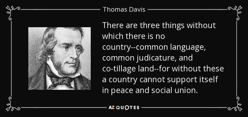 There are three things without which there is no country--common language, common judicature, and co-tillage land--for without these a country cannot support itself in peace and social union. - Thomas Davis