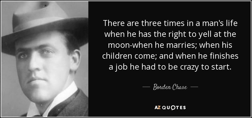 There are three times in a man's life when he has the right to yell at the moon-when he marries; when his children come; and when he finishes a job he had to be crazy to start. - Borden Chase