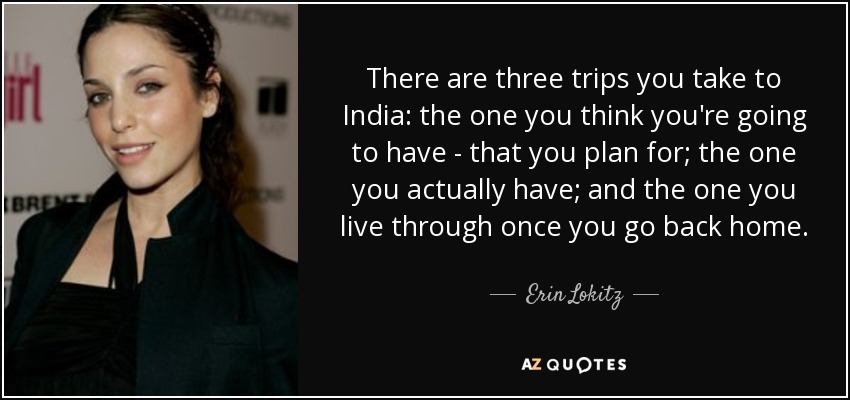 There are three trips you take to India: the one you think you're going to have - that you plan for; the one you actually have; and the one you live through once you go back home. - Erin Lokitz