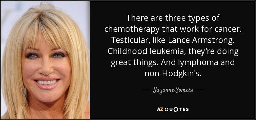 There are three types of chemotherapy that work for cancer. Testicular, like Lance Armstrong. Childhood leukemia, they're doing great things. And lymphoma and non-Hodgkin's. - Suzanne Somers