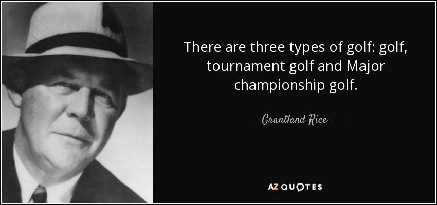 There are three types of golf: golf, tournament golf and Major championship golf. - Grantland Rice