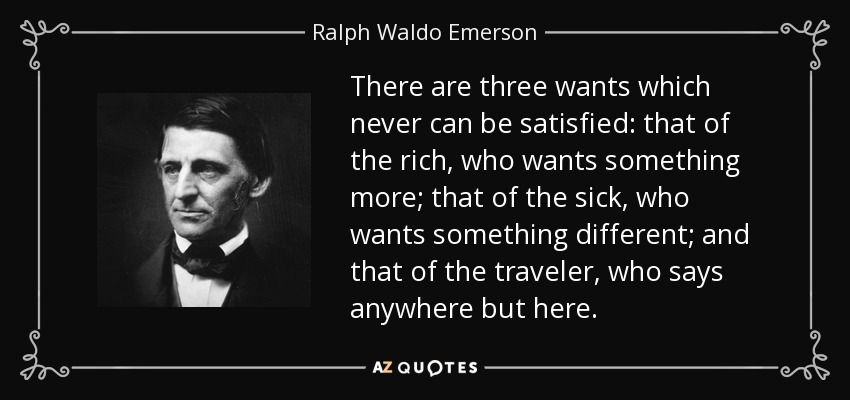 There are three wants which never can be satisfied: that of the rich, who wants something more; that of the sick, who wants something different; and that of the traveler, who says anywhere but here. - Ralph Waldo Emerson
