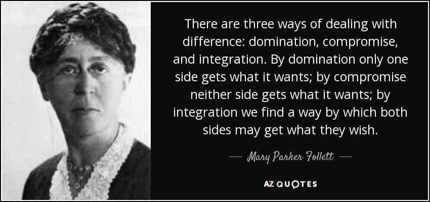 There are three ways of dealing with difference: domination, compromise, and integration. By domination only one side gets what it wants; by compromise neither side gets what it wants; by integration we find a way by which both sides may get what they wish. - Mary Parker Follett