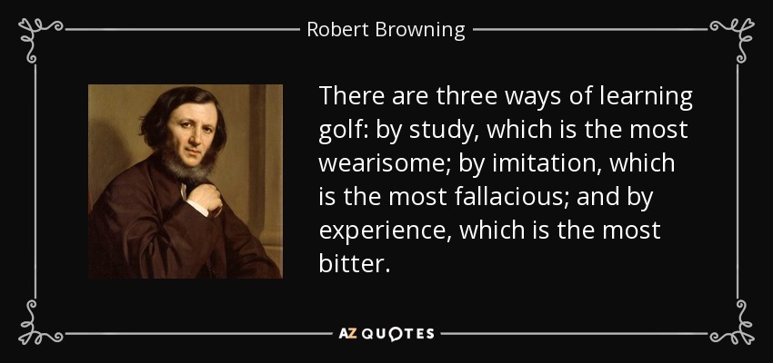 There are three ways of learning golf: by study, which is the most wearisome; by imitation, which is the most fallacious; and by experience, which is the most bitter. - Robert Browning