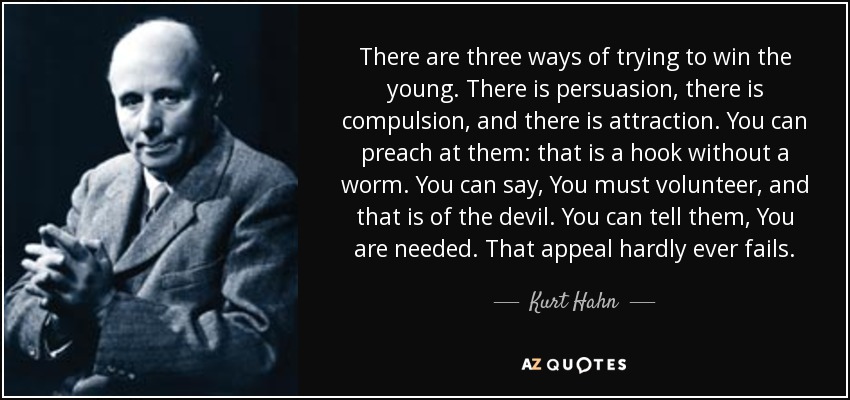There are three ways of trying to win the young. There is persuasion, there is compulsion, and there is attraction. You can preach at them: that is a hook without a worm. You can say, You must volunteer, and that is of the devil. You can tell them, You are needed. That appeal hardly ever fails. - Kurt Hahn