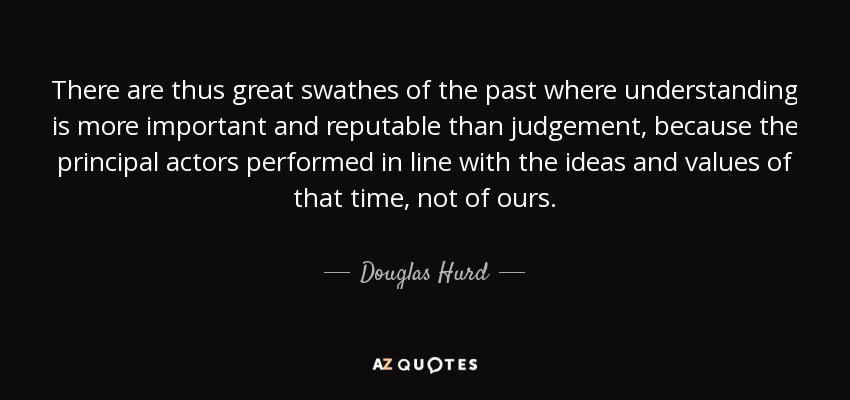 There are thus great swathes of the past where understanding is more important and reputable than judgement, because the principal actors performed in line with the ideas and values of that time, not of ours. - Douglas Hurd