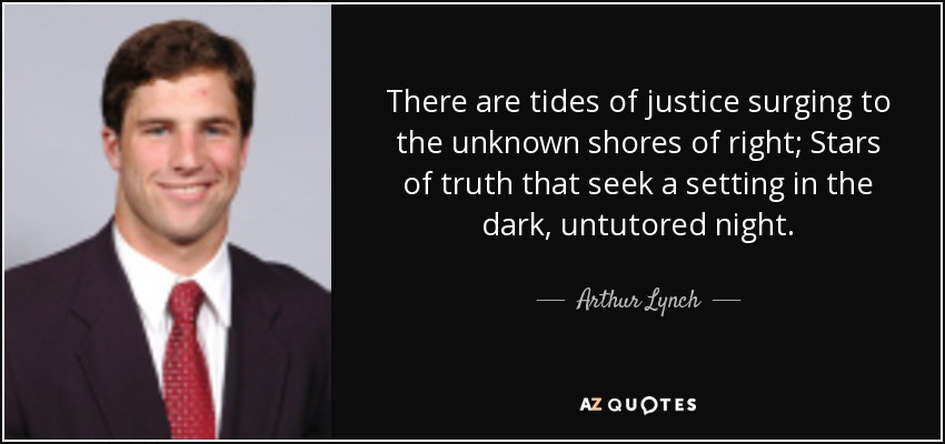 There are tides of justice surging to the unknown shores of right; Stars of truth that seek a setting in the dark, untutored night. - Arthur Lynch