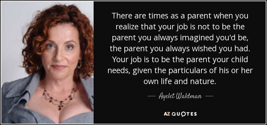 There are times as a parent when you realize that your job is not to be the parent you always imagined you'd be, the parent you always wished you had. Your job is to be the parent your child needs, given the particulars of his or her own life and nature. - Ayelet Waldman