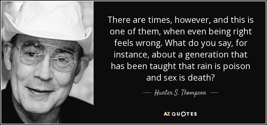 There are times, however, and this is one of them, when even being right feels wrong. What do you say, for instance, about a generation that has been taught that rain is poison and sex is death? - Hunter S. Thompson