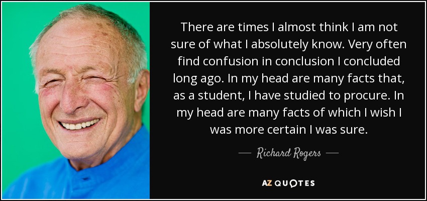 There are times I almost think I am not sure of what I absolutely know. Very often find confusion in conclusion I concluded long ago. In my head are many facts that, as a student, I have studied to procure. In my head are many facts of which I wish I was more certain I was sure. - Richard Rogers