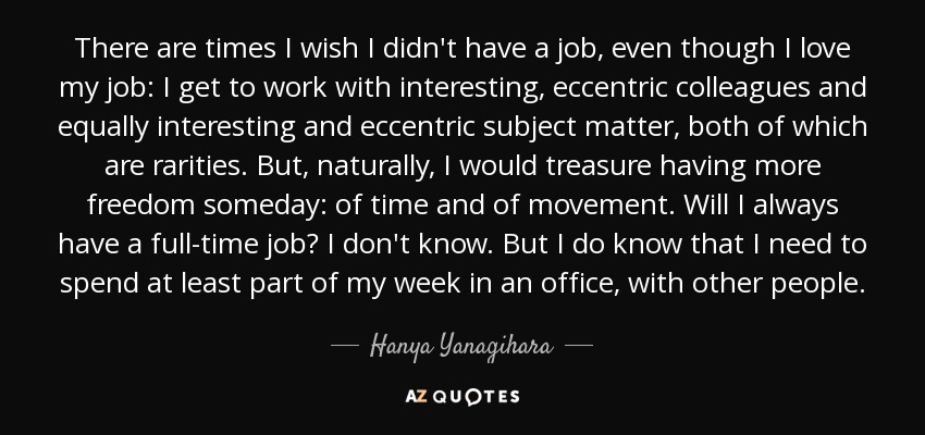 There are times I wish I didn't have a job, even though I love my job: I get to work with interesting, eccentric colleagues and equally interesting and eccentric subject matter, both of which are rarities. But, naturally, I would treasure having more freedom someday: of time and of movement. Will I always have a full-time job? I don't know. But I do know that I need to spend at least part of my week in an office, with other people. - Hanya Yanagihara