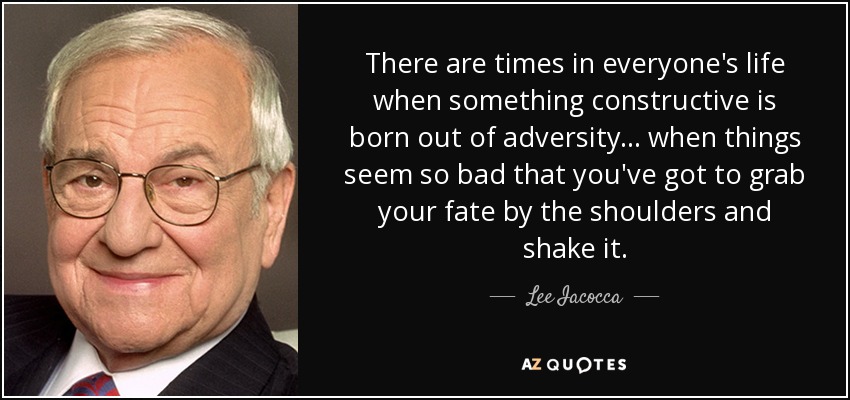 There are times in everyone's life when something constructive is born out of adversity... when things seem so bad that you've got to grab your fate by the shoulders and shake it. - Lee Iacocca
