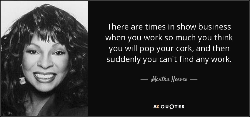 There are times in show business when you work so much you think you will pop your cork, and then suddenly you can't find any work. - Martha Reeves