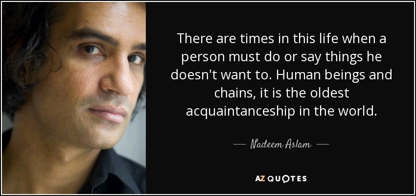 There are times in this life when a person must do or say things he doesn't want to. Human beings and chains, it is the oldest acquaintanceship in the world. - Nadeem Aslam