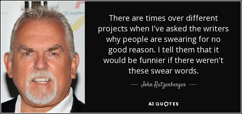 There are times over different projects when I've asked the writers why people are swearing for no good reason. I tell them that it would be funnier if there weren't these swear words. - John Ratzenberger