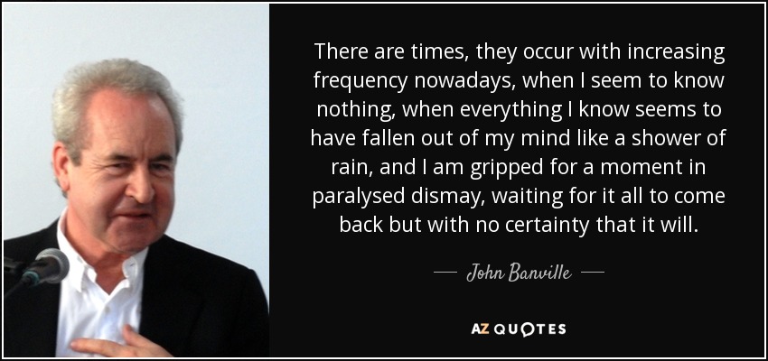 There are times, they occur with increasing frequency nowadays, when I seem to know nothing, when everything I know seems to have fallen out of my mind like a shower of rain, and I am gripped for a moment in paralysed dismay, waiting for it all to come back but with no certainty that it will. - John Banville