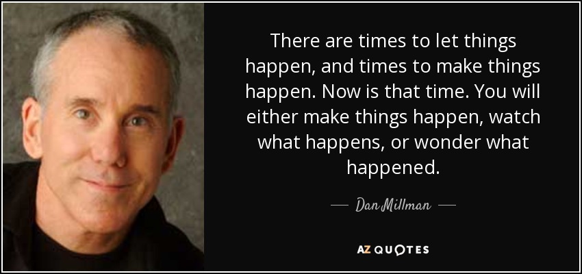 There are times to let things happen, and times to make things happen. Now is that time. You will either make things happen, watch what happens, or wonder what happened. - Dan Millman