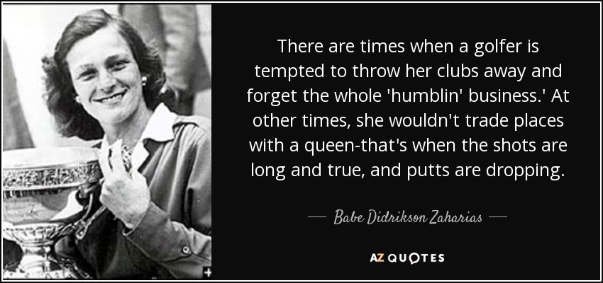 There are times when a golfer is tempted to throw her clubs away and forget the whole 'humblin' business.' At other times, she wouldn't trade places with a queen-that's when the shots are long and true, and putts are dropping. - Babe Didrikson Zaharias