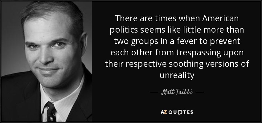 There are times when American politics seems like little more than two groups in a fever to prevent each other from trespassing upon their respective soothing versions of unreality - Matt Taibbi