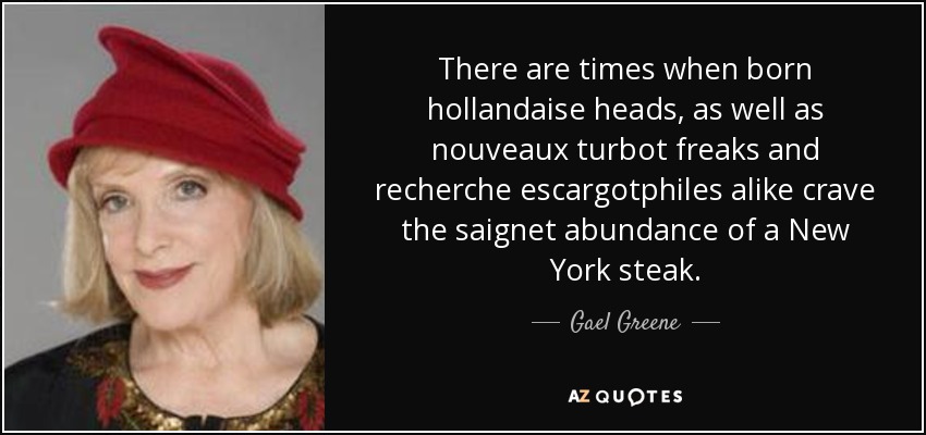 There are times when born hollandaise heads, as well as nouveaux turbot freaks and recherche escargotphiles alike crave the saignet abundance of a New York steak. - Gael Greene