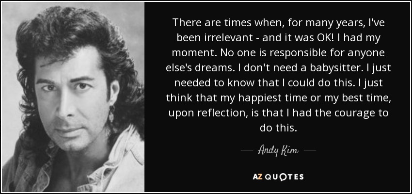 There are times when, for many years, I've been irrelevant - and it was OK! I had my moment. No one is responsible for anyone else's dreams. I don't need a babysitter. I just needed to know that I could do this. I just think that my happiest time or my best time, upon reflection, is that I had the courage to do this. - Andy Kim