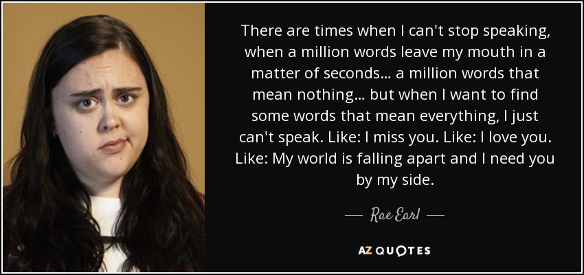 There are times when I can't stop speaking, when a million words leave my mouth in a matter of seconds… a million words that mean nothing… but when I want to find some words that mean everything, I just can't speak. Like: I miss you. Like: I love you. Like: My world is falling apart and I need you by my side. - Rae Earl