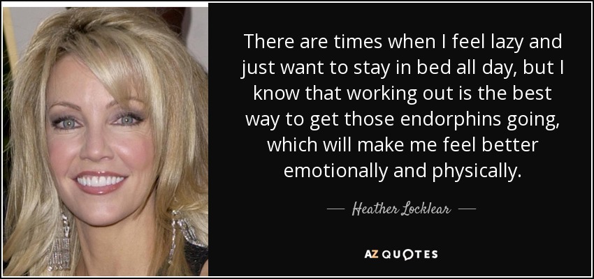 There are times when I feel lazy and just want to stay in bed all day, but I know that working out is the best way to get those endorphins going, which will make me feel better emotionally and physically. - Heather Locklear