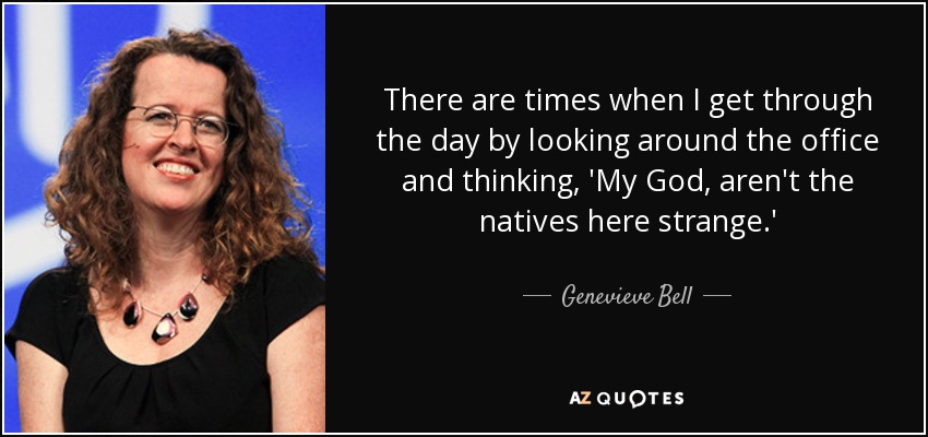 There are times when I get through the day by looking around the office and thinking, 'My God, aren't the natives here strange.' - Genevieve Bell