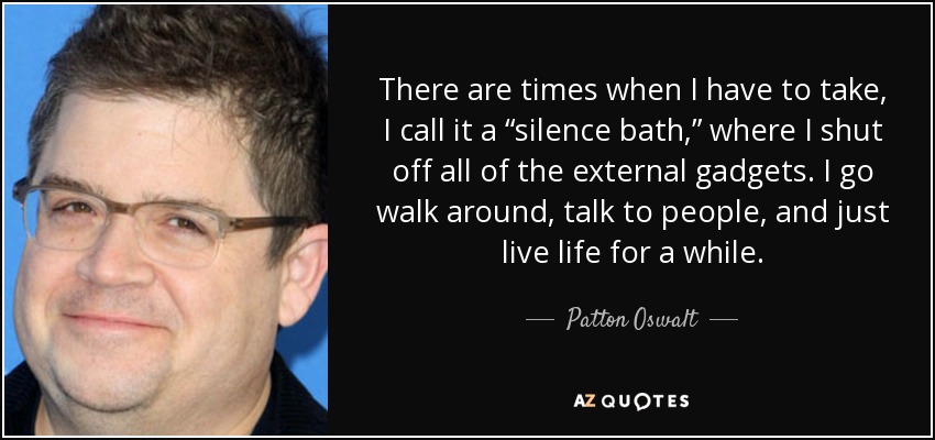 There are times when I have to take, I call it a “silence bath,” where I shut off all of the external gadgets. I go walk around, talk to people, and just live life for a while. - Patton Oswalt