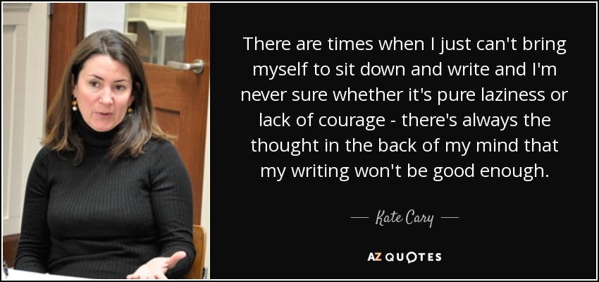 There are times when I just can't bring myself to sit down and write and I'm never sure whether it's pure laziness or lack of courage - there's always the thought in the back of my mind that my writing won't be good enough. - Kate Cary