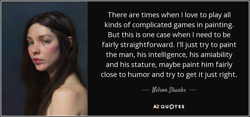 There are times when I love to play all kinds of complicated games in painting. But this is one case when I need to be fairly straightforward. I'll just try to paint the man, his intelligence, his amiability and his stature, maybe paint him fairly close to humor and try to get it just right. - Nelson Shanks