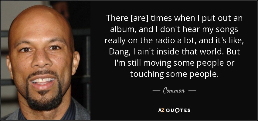 There [are] times when I put out an album, and I don't hear my songs really on the radio a lot, and it's like, Dang, I ain't inside that world. But I'm still moving some people or touching some people. - Common