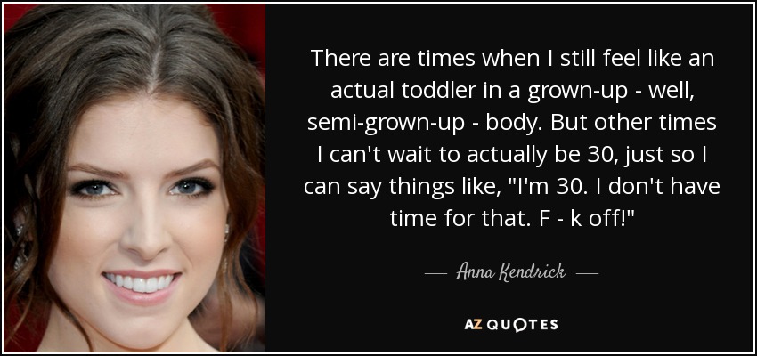 There are times when I still feel like an actual toddler in a grown-up - well, semi-grown-up - body. But other times I can't wait to actually be 30, just so I can say things like, 