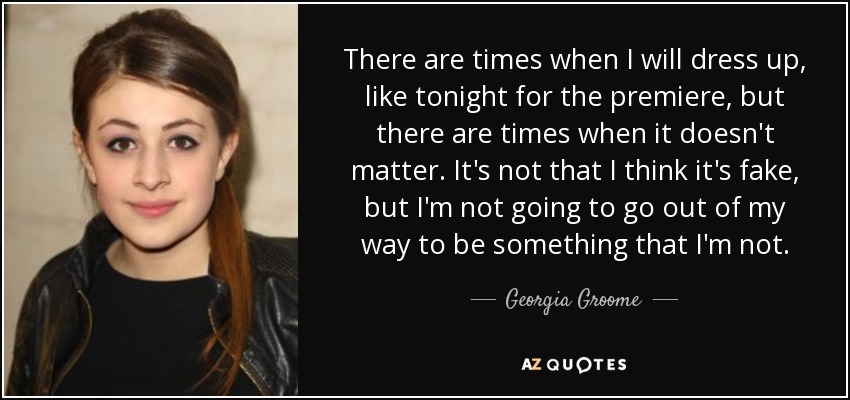 There are times when I will dress up, like tonight for the premiere, but there are times when it doesn't matter. It's not that I think it's fake, but I'm not going to go out of my way to be something that I'm not. - Georgia Groome