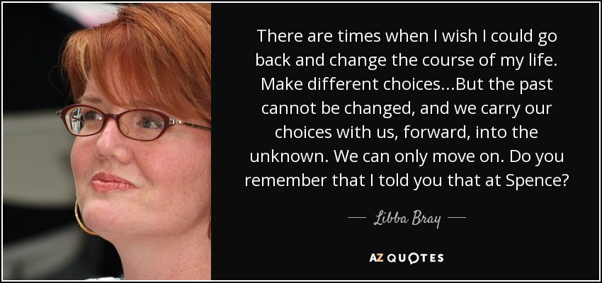 There are times when I wish I could go back and change the course of my life. Make different choices...But the past cannot be changed, and we carry our choices with us, forward, into the unknown. We can only move on. Do you remember that I told you that at Spence? - Libba Bray