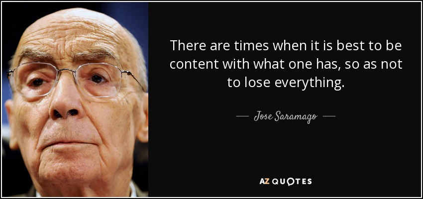 There are times when it is best to be content with what one has, so as not to lose everything. - Jose Saramago