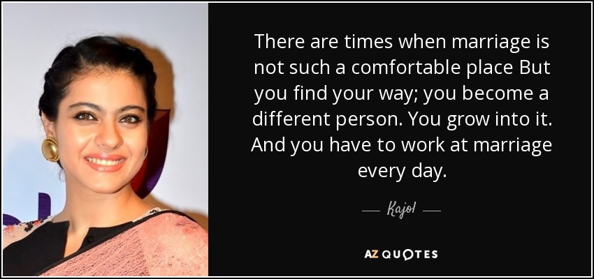 There are times when marriage is not such a comfortable place But you find your way; you become a different person. You grow into it. And you have to work at marriage every day. - Kajol