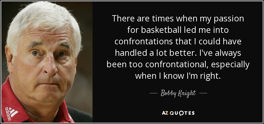 There are times when my passion for basketball led me into confrontations that I could have handled a lot better. I've always been too confrontational, especially when I know I'm right. - Bobby Knight