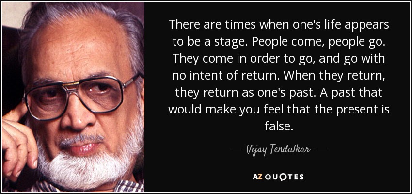 There are times when one's life appears to be a stage. People come, people go. They come in order to go, and go with no intent of return. When they return, they return as one's past. A past that would make you feel that the present is false. - Vijay Tendulkar