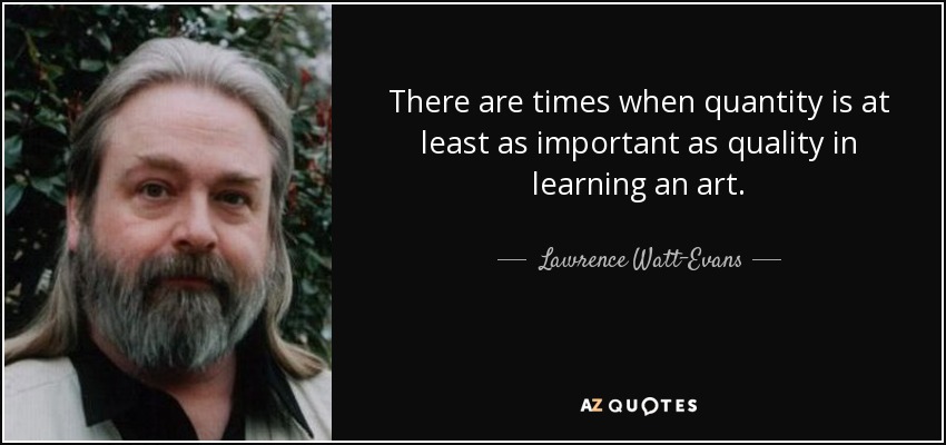 There are times when quantity is at least as important as quality in learning an art. - Lawrence Watt-Evans