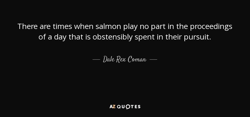 There are times when salmon play no part in the proceedings of a day that is obstensibly spent in their pursuit. - Dale Rex Coman