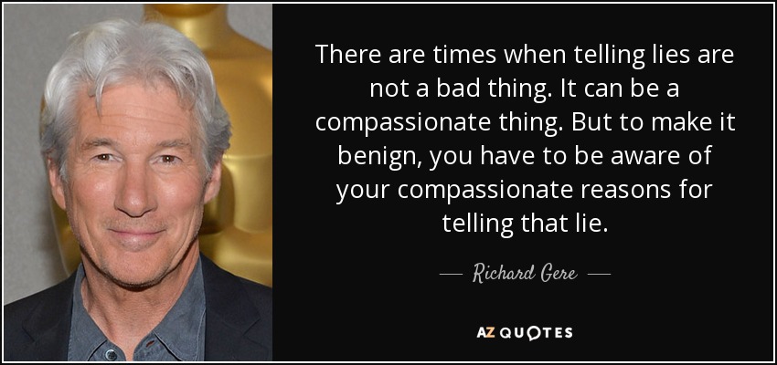 There are times when telling lies are not a bad thing. It can be a compassionate thing. But to make it benign, you have to be aware of your compassionate reasons for telling that lie. - Richard Gere