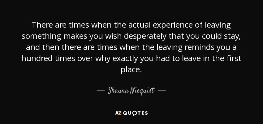 There are times when the actual experience of leaving something makes you wish desperately that you could stay, and then there are times when the leaving reminds you a hundred times over why exactly you had to leave in the first place. - Shauna Niequist