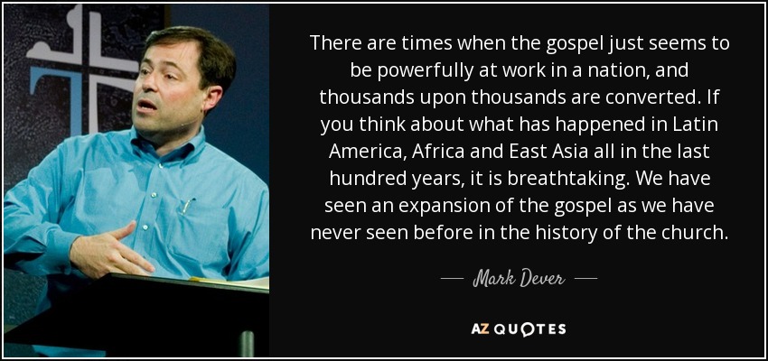 There are times when the gospel just seems to be powerfully at work in a nation, and thousands upon thousands are converted. If you think about what has happened in Latin America, Africa and East Asia all in the last hundred years, it is breathtaking. We have seen an expansion of the gospel as we have never seen before in the history of the church. - Mark Dever