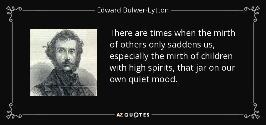 There are times when the mirth of others only saddens us, especially the mirth of children with high spirits, that jar on our own quiet mood. - Edward Bulwer-Lytton, 1st Baron Lytton