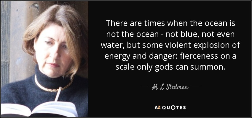 There are times when the ocean is not the ocean - not blue, not even water, but some violent explosion of energy and danger: fierceness on a scale only gods can summon. - M. L. Stedman