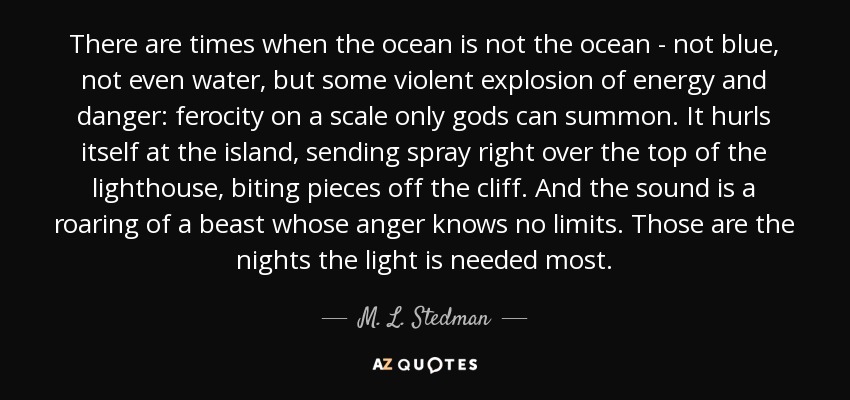 There are times when the ocean is not the ocean - not blue, not even water, but some violent explosion of energy and danger: ferocity on a scale only gods can summon. It hurls itself at the island, sending spray right over the top of the lighthouse, biting pieces off the cliff. And the sound is a roaring of a beast whose anger knows no limits. Those are the nights the light is needed most. - M. L. Stedman